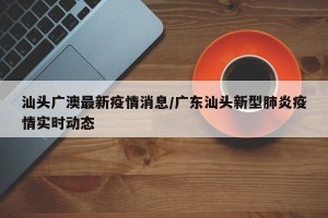 汕头广澳最新疫情消息/广东汕头新型肺炎疫情实时动态