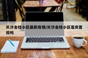 长沙金桂小区最新疫情/长沙金桂小区是安置房吗