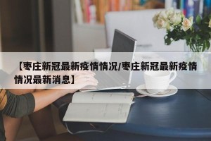 【枣庄新冠最新疫情情况/枣庄新冠最新疫情情况最新消息】
