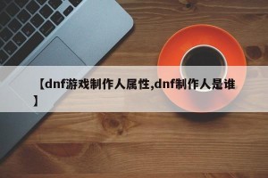 【dnf游戏制作人属性,dnf制作人是谁】