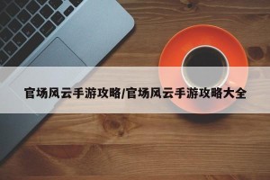 官场风云手游攻略/官场风云手游攻略大全