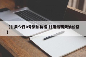 【甘肃今日0号柴油价格,甘肃最新柴油价格】