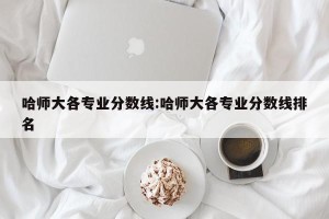 哈师大各专业分数线:哈师大各专业分数线排名