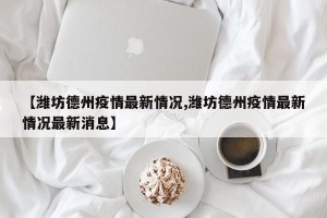 【潍坊德州疫情最新情况,潍坊德州疫情最新情况最新消息】