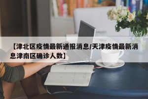 【津北区疫情最新通报消息/天津疫情最新消息津南区确诊人数】