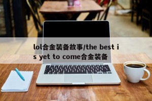 lol合金装备故事/the best is yet to come合金装备