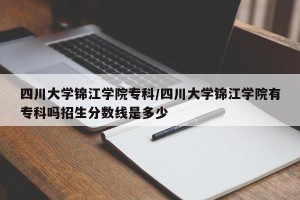 四川大学锦江学院专科/四川大学锦江学院有专科吗招生分数线是多少