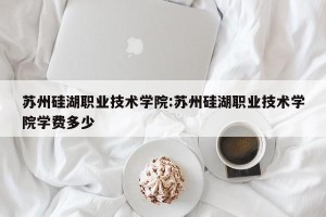 苏州硅湖职业技术学院:苏州硅湖职业技术学院学费多少