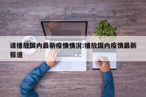 请播放国内最新疫情情况:播放国内疫情最新报道