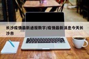 长沙疫情最新通报数字/疫情最新消息今天长沙市