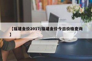 【福建金价2017/福建金价今日价格查询】