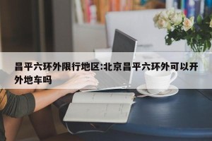 昌平六环外限行地区:北京昌平六环外可以开外地车吗