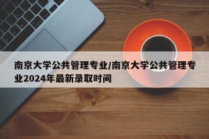 南京大学公共管理专业/南京大学公共管理专业2024年最新录取时间