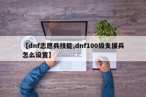 【dnf志愿兵技能,dnf100级支援兵怎么设置】