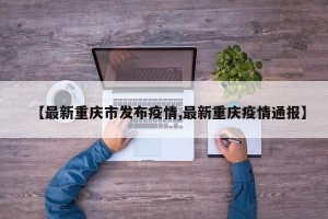 【最新重庆市发布疫情,最新重庆疫情通报】