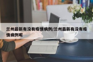 兰州最新有没有疫情病例/兰州最新有没有疫情病例呢