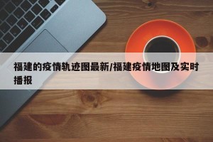 福建的疫情轨迹图最新/福建疫情地图及实时播报