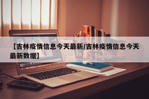 【吉林疫情信息今天最新/吉林疫情信息今天最新数据】
