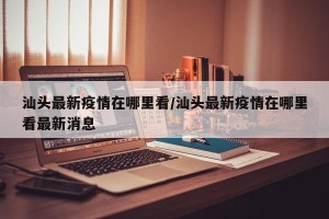 汕头最新疫情在哪里看/汕头最新疫情在哪里看最新消息