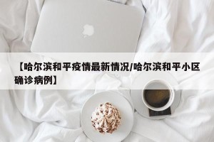 【哈尔滨和平疫情最新情况/哈尔滨和平小区确诊病例】