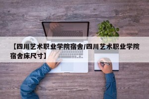 【四川艺术职业学院宿舍/四川艺术职业学院宿舍床尺寸】