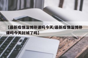 【最新疫情淄博停课吗今天/最新疫情淄博停课吗今天封城了吗】