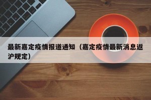 最新嘉定疫情报道通知（嘉定疫情最新消息返沪规定）