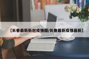 【长春最新新冠疫情图/长春最新疫情最新】