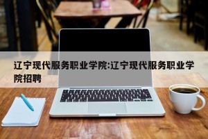 辽宁现代服务职业学院:辽宁现代服务职业学院招聘