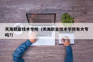 天海职业技术学院（天海职业技术学院有大专吗?）