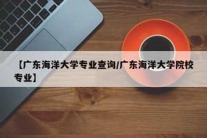 【广东海洋大学专业查询/广东海洋大学院校专业】