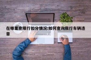 在哪里查限行扣分情况:如何查询限行车辆违章