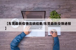 【东莞最新疫情流调结果/东莞最新役情通报】