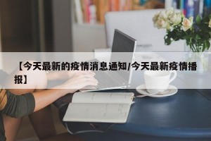 【今天最新的疫情消息通知/今天最新疫情播报】