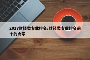 2017财经类专业排名/财经类专业排名前十的大学
