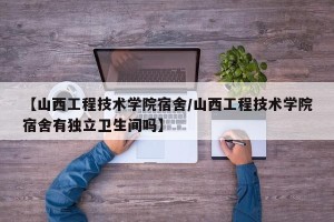 【山西工程技术学院宿舍/山西工程技术学院宿舍有独立卫生间吗】