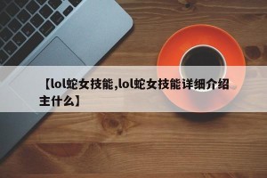 【lol蛇女技能,lol蛇女技能详细介绍主什么】