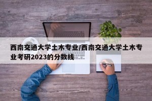 西南交通大学土木专业/西南交通大学土木专业考研2023的分数线
