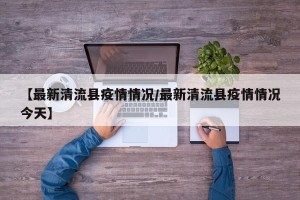 【最新清流县疫情情况/最新清流县疫情情况今天】