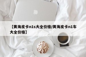 【黄海皮卡n1s大全价格/黄海皮卡n1车大全价格】