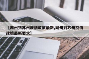 【湖州到苏州疫情政策最新,湖州到苏州疫情政策最新要求】