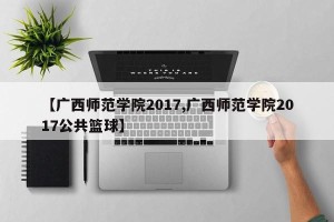 【广西师范学院2017,广西师范学院2017公共篮球】