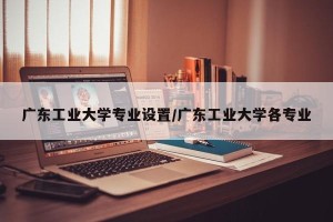 广东工业大学专业设置/广东工业大学各专业