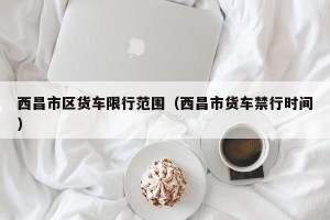 西昌市区货车限行范围（西昌市货车禁行时间）