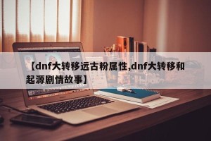 【dnf大转移远古粉属性,dnf大转移和起源剧情故事】
