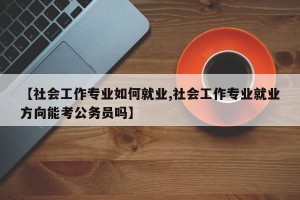 【社会工作专业如何就业,社会工作专业就业方向能考公务员吗】