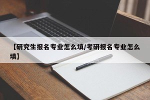 【研究生报名专业怎么填/考研报名专业怎么填】