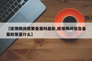 【疫情期间需要备案吗最新,疫情期间报告备案政策是什么】