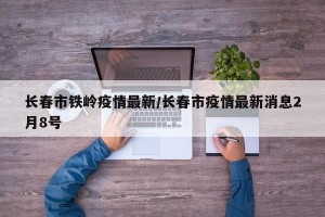 长春市铁岭疫情最新/长春市疫情最新消息2月8号