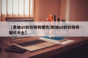 【奥迪q5的价格和图片/奥迪q5的价格和图片大全】